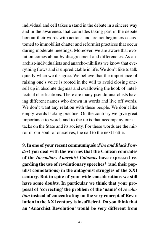 individual and cell takes a stand in the debate in a sincere way and in the awareness that comrades taking part in the debate honour their words with actions and are not beginners a tomed to immobilist chatter and reformist practices that occur during moderate meetings. Moreover, we are aware that evo- lution comes about by disagreement and differencies. As an- archist-individualists and anarcho-nihilists we know that eve- rything flows and is unpredictable in life. We don’t like to talk quietly when we disagree. We believe that the importance of raising one’s voice is rooted in the will to avoid closing one- self up in absolute dogmas and swallowing the hook of intel- lectual clarifications. There are many pseudo-anarchists hav- ing different names who drown in words and live off words. We don’t want any relation with these people. We don’t like empty words lacking practice. On the contrary we give great importance o words and to the texts that accompany our at- tacks on the State and its society. For these words are the mir- ror of our soul, of ourselves, the call to the next battle.  s  9. In one of your recent communiqués (Fire and Black Pow- der) you deal with the worries that the Chilean comrades of the Incendiary Anarchist Columns have expressed re- garding the use of revolutionary speeches* (and their pop- ulist connotations) in the antagonist struggles of the XXI century. But in spite of your wide considerations we still have some doubts. In particular we think that your pro- posal of ‘correcting” the problem of the ‘name’ of revolu- tion instead of concentrating on the very concept of Revo- nin the XXI century is insufficient. Do you think that an ‘Anarchist Revolution’ would be very different from  s 
